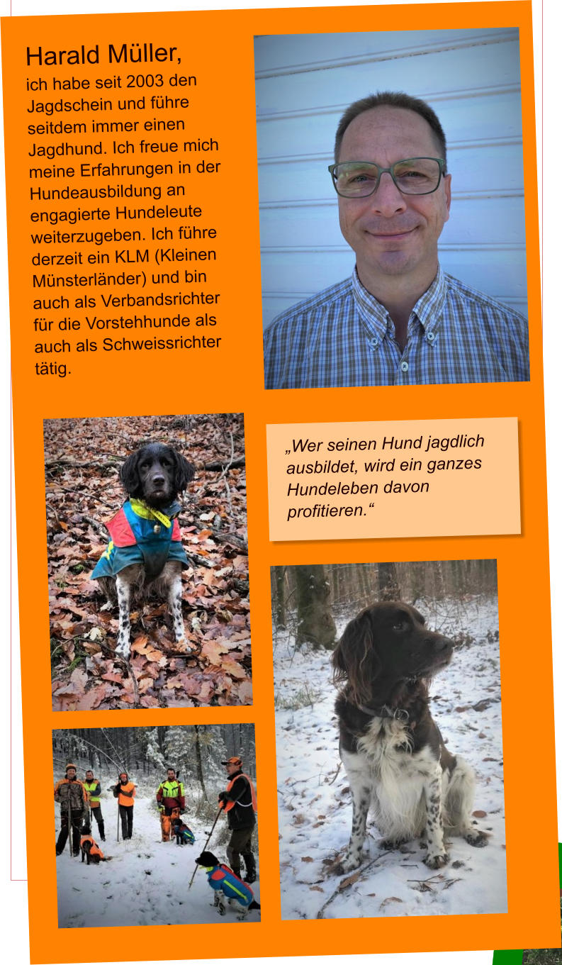 Harald Müller, ich habe seit 2003 den Jagdschein und führe seitdem immer einen Jagdhund. Ich freue mich meine Erfahrungen in der Hundeausbildung an engagierte Hundeleute weiterzugeben. Ich führe derzeit ein KLM (Kleinen Münsterländer) und bin auch als Verbandsrichter für die Vorstehhunde als auch als Schweissrichter tätig.  „Wer seinen Hund jagdlich ausbildet, wird ein ganzes Hundeleben davon profitieren.“
