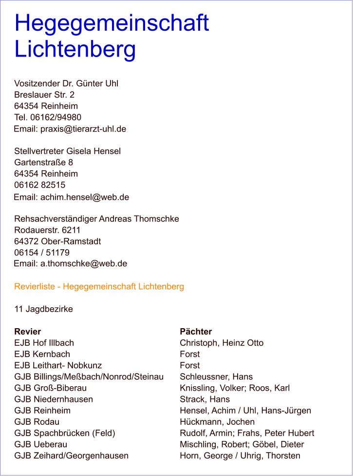 Hegegemeinschaft Lichtenberg  Vositzender Dr. Günter Uhl Breslauer Str. 2 64354 Reinheim Tel. 06162/94980   Stellvertreter Gisela Hensel Gartenstraße 8 64354 Reinheim 06162 82515   Rehsachverständiger Andreas Thomschke Rodauerstr. 6211 64372 Ober-Ramstadt 06154 / 51179   Revierliste - Hegegemeinschaft Lichtenberg  11 Jagdbezirke  Revier 								Pächter EJB Hof Illbach 						Christoph, Heinz Otto EJB Kernbach 						Forst EJB Leithart- Nobkunz 					Forst GJB Billings/Meßbach/Nonrod/Steinau 	Schleussner, Hans GJB Groß-Biberau 					Knissling, Volker; Roos, Karl GJB Niedernhausen 					Strack, Hans GJB Reinheim 						Hensel, Achim / Uhl, Hans-Jürgen GJB Rodau 							Hückmann, Jochen GJB Spachbrücken (Feld) 				Rudolf, Armin; Frahs, Peter Hubert GJB Ueberau 						Mischling, Robert; Göbel, Dieter GJB Zeihard/Georgenhausen 			Horn, George / Uhrig, Thorsten