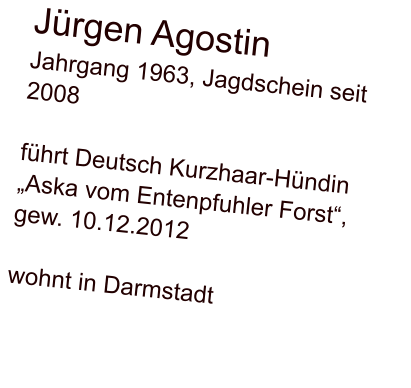 Jürgen Agostin Jahrgang 1963, Jagdschein seit 2008  führt Deutsch Kurzhaar-Hündin „Aska vom Entenpfuhler Forst“, gew. 10.12.2012  wohnt in Darmstadt
